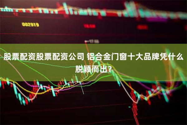 股票配资股票配资公司 铝合金门窗十大品牌凭什么脱颖而出？