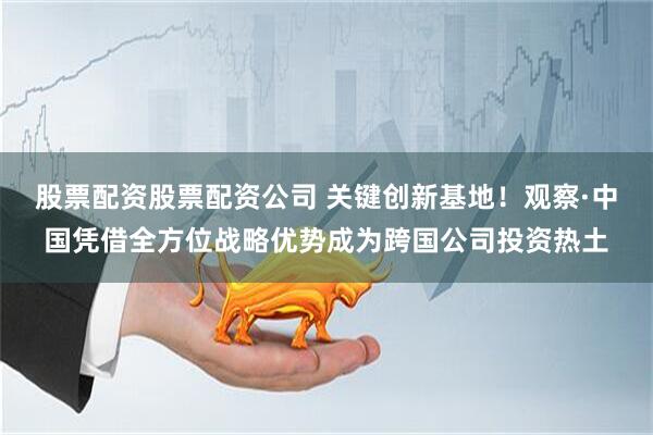 股票配资股票配资公司 关键创新基地！观察·中国凭借全方位战略优势成为跨国公司投资热土