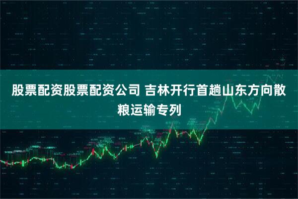 股票配资股票配资公司 吉林开行首趟山东方向散粮运输专列