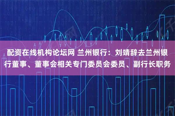 配资在线机构论坛网 兰州银行：刘靖辞去兰州银行董事、董事会相关专门委员会委员、副行长职务