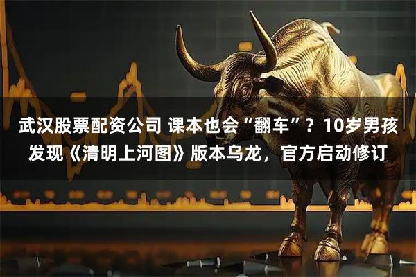 武汉股票配资公司 课本也会“翻车”？10岁男孩发现《清明上河图》版本乌龙，官方启动修订