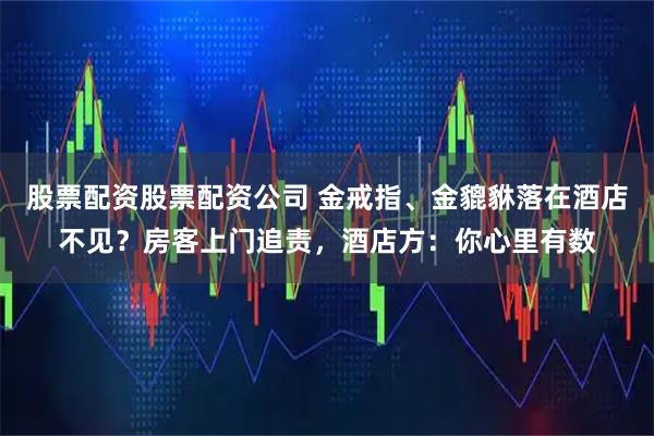 股票配资股票配资公司 金戒指、金貔貅落在酒店不见？房客上门追责，酒店方：你心里有数