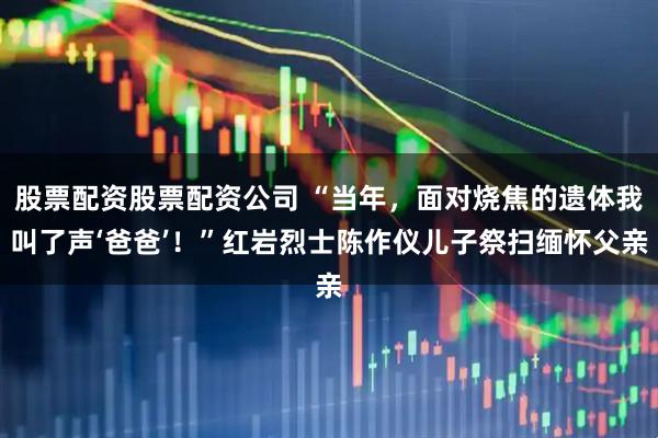 股票配资股票配资公司 “当年，面对烧焦的遗体我叫了声‘爸爸’！”红岩烈士陈作仪儿子祭扫缅怀父亲