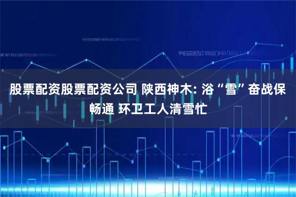 股票配资股票配资公司 陕西神木: 浴“雪”奋战保畅通 环卫工人清雪忙