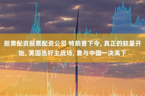 股票配资股票配资公司 特朗普下令, 真正的较量开始, 美国选好主战场, 要与中国一决高下