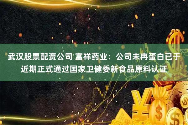 武汉股票配资公司 富祥药业：公司未冉蛋白已于近期正式通过国家卫健委新食品原料认证