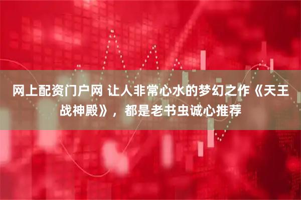 网上配资门户网 让人非常心水的梦幻之作《天王战神殿》，都是老书虫诚心推荐