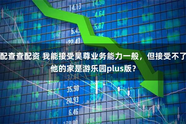 配查查配资 我能接受吴尊业务能力一般，但接受不了他的家是游乐园plus版？
