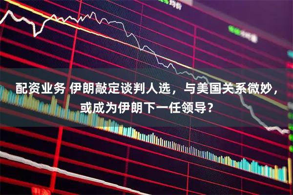 配资业务 伊朗敲定谈判人选，与美国关系微妙，或成为伊朗下一任领导？