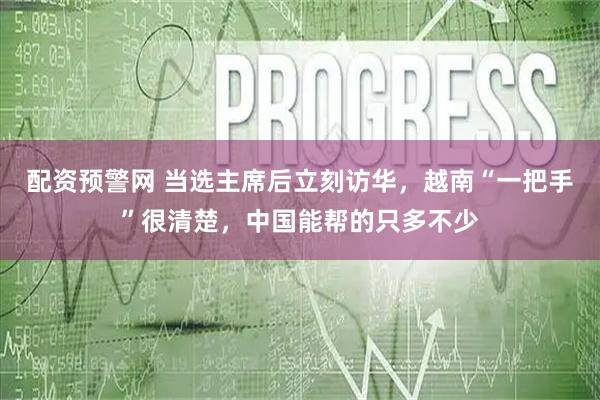 配资预警网 当选主席后立刻访华，越南“一把手”很清楚，中国能帮的只多不少