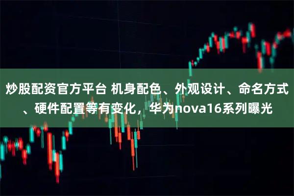 炒股配资官方平台 机身配色、外观设计、命名方式、硬件配置等有变化，华为nova16系列曝光