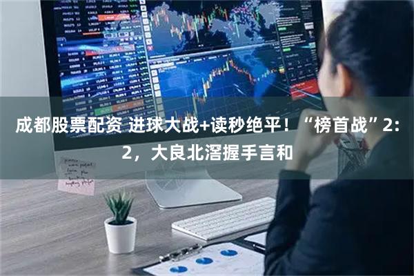 成都股票配资 进球大战+读秒绝平！“榜首战”2:2，大良北滘握手言和