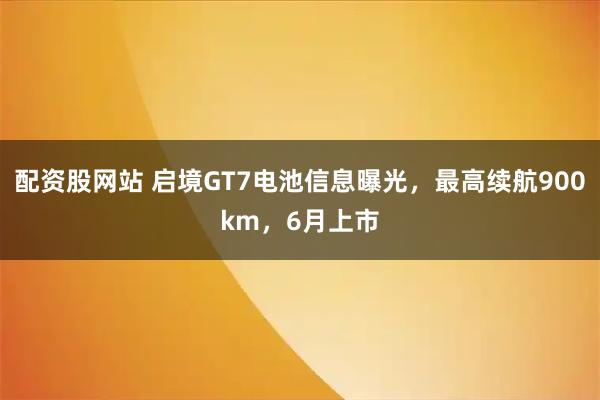 配资股网站 启境GT7电池信息曝光，最高续航900km，6月上市