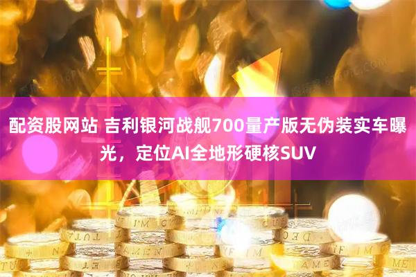 配资股网站 吉利银河战舰700量产版无伪装实车曝光，定位AI全地形硬核SUV