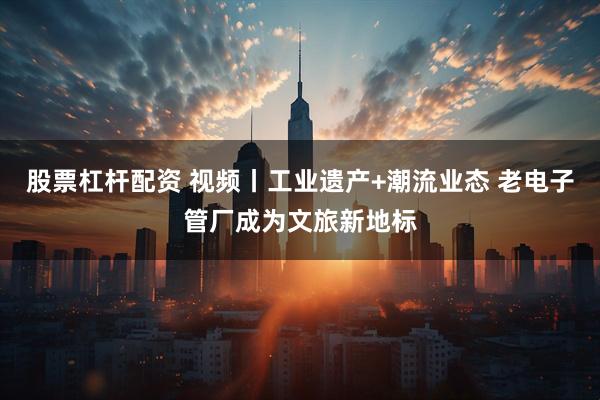 股票杠杆配资 视频丨工业遗产+潮流业态 老电子管厂成为文旅新地标