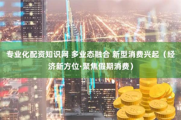 专业化配资知识网 多业态融合 新型消费兴起（经济新方位·聚焦假期消费）