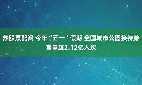 炒股票配资 今年“五一”假期 全国城市公园接待游客量超2.12亿人次