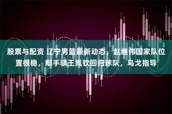 股票与配资 辽宁男篮最新动态,赵继伟国家队位置很稳,鄢手骐王岚钦回归球队,乌戈指导