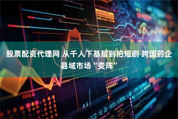 股票配资代理网 从千人下基层到拍短剧 跨国药企县域市场“变阵”