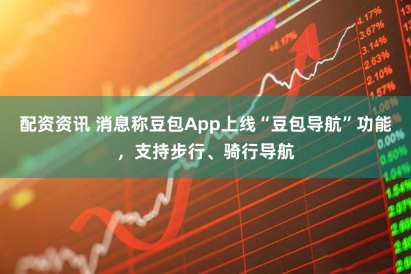 配资资讯 消息称豆包App上线“豆包导航”功能，支持步行、骑行导航