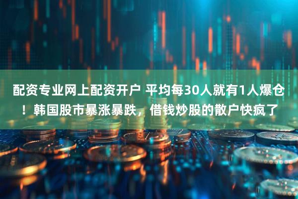 配资专业网上配资开户 平均每30人就有1人爆仓！韩国股市暴涨暴跌，借钱炒股的散户快疯了