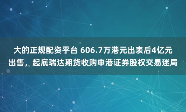 大的正规配资平台 606.7万港元出表后4亿元出售,起底瑞达期货收购申港证券股权交易迷局
